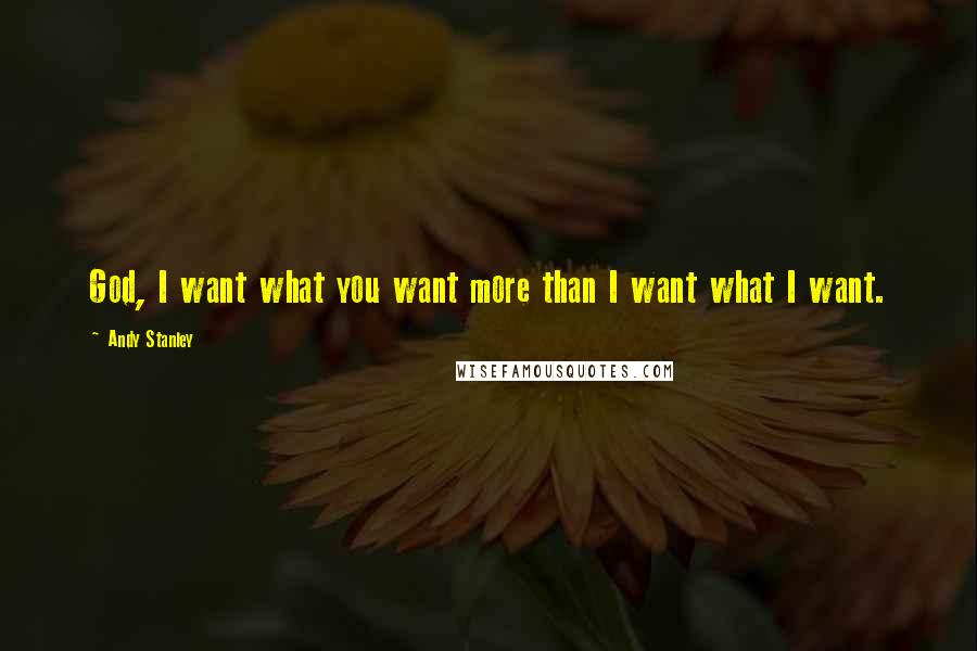 Andy Stanley Quotes: God, I want what you want more than I want what I want.