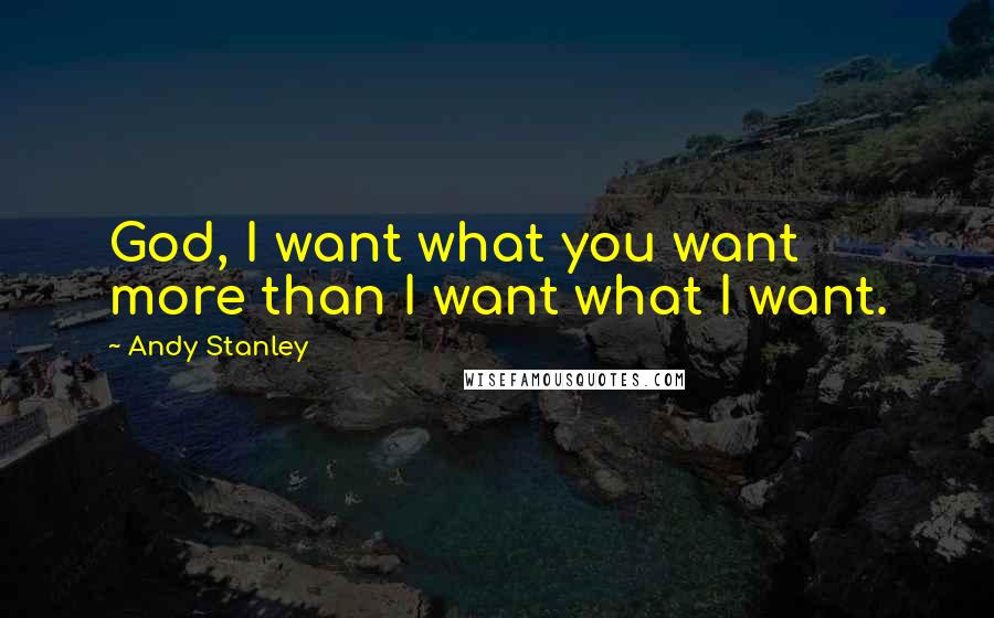 Andy Stanley Quotes: God, I want what you want more than I want what I want.