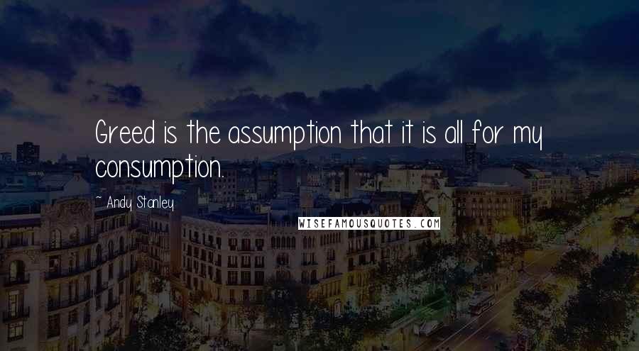 Andy Stanley Quotes: Greed is the assumption that it is all for my consumption.