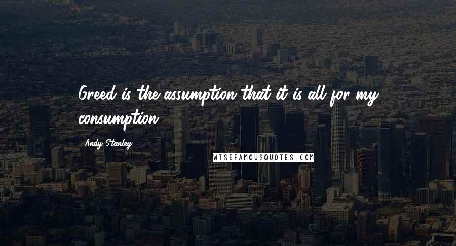 Andy Stanley Quotes: Greed is the assumption that it is all for my consumption.