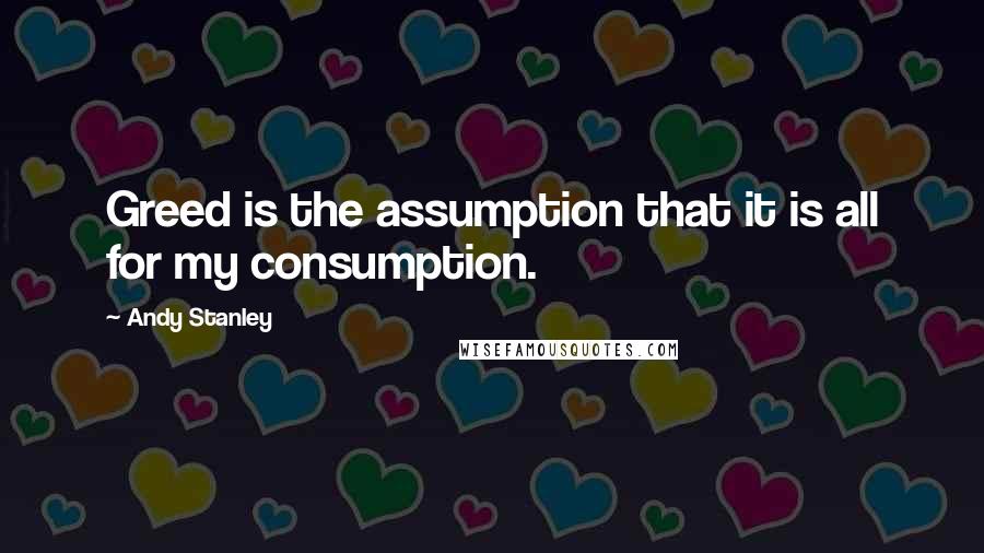 Andy Stanley Quotes: Greed is the assumption that it is all for my consumption.