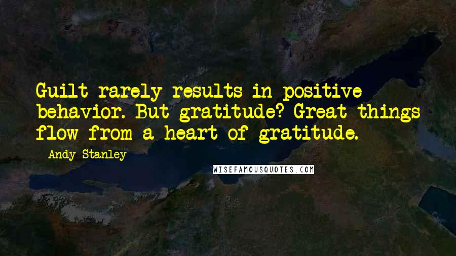 Andy Stanley Quotes: Guilt rarely results in positive behavior. But gratitude? Great things flow from a heart of gratitude.