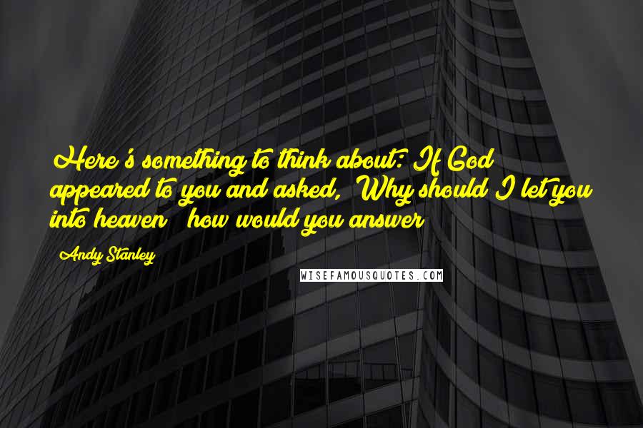 Andy Stanley Quotes: Here's something to think about: If God appeared to you and asked, "Why should I let you into heaven?" how would you answer?