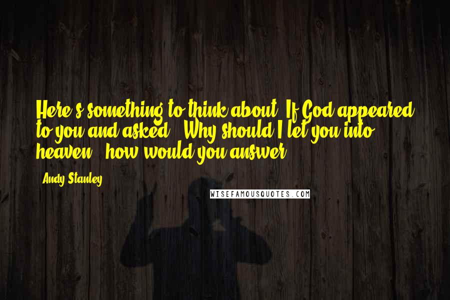 Andy Stanley Quotes: Here's something to think about: If God appeared to you and asked, "Why should I let you into heaven?" how would you answer?