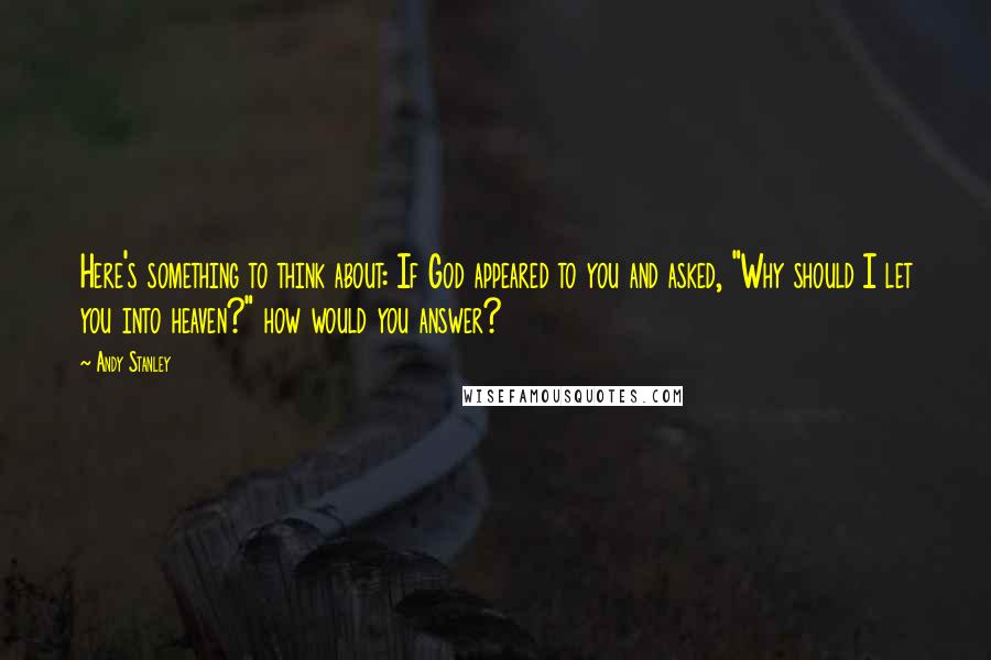 Andy Stanley Quotes: Here's something to think about: If God appeared to you and asked, "Why should I let you into heaven?" how would you answer?