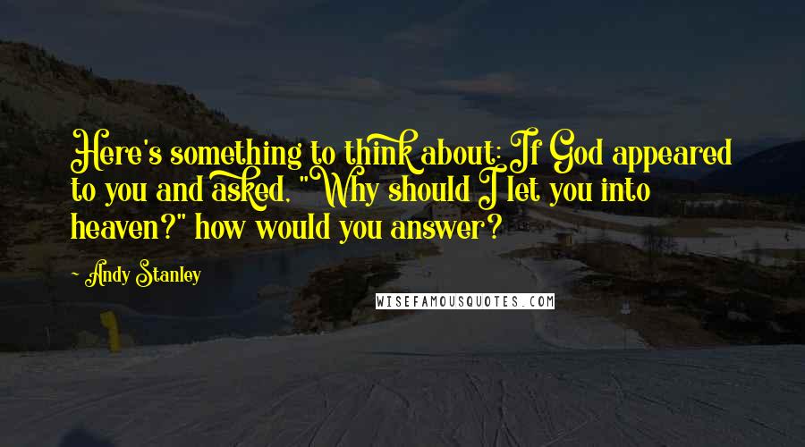 Andy Stanley Quotes: Here's something to think about: If God appeared to you and asked, "Why should I let you into heaven?" how would you answer?