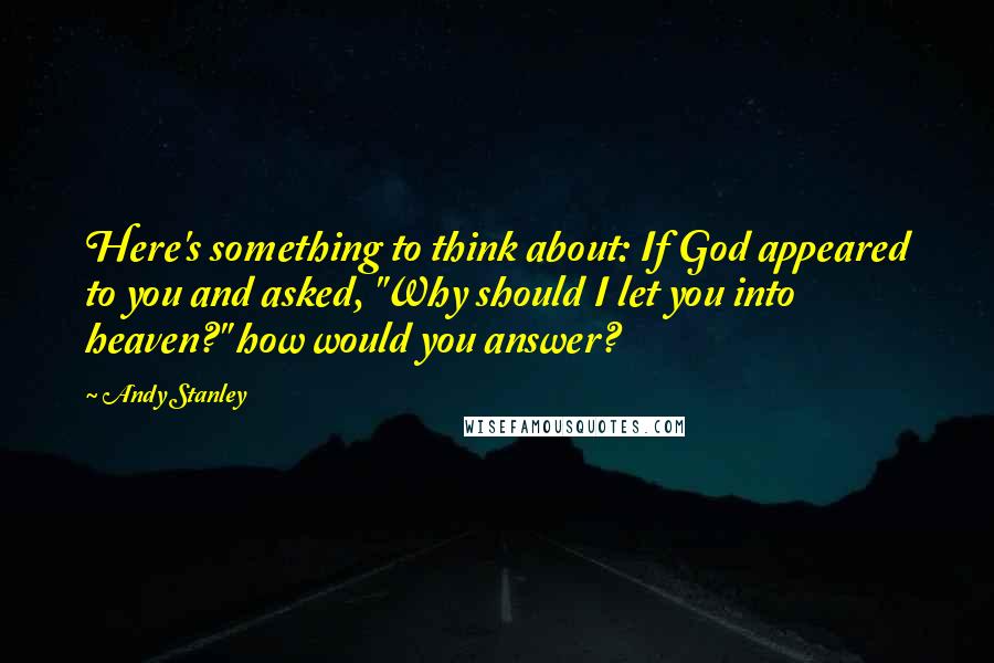 Andy Stanley Quotes: Here's something to think about: If God appeared to you and asked, "Why should I let you into heaven?" how would you answer?