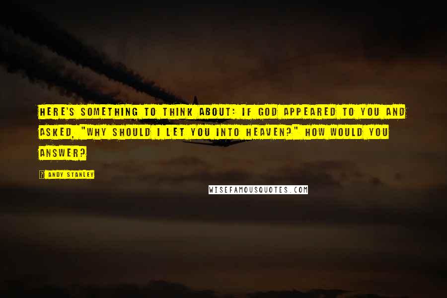 Andy Stanley Quotes: Here's something to think about: If God appeared to you and asked, "Why should I let you into heaven?" how would you answer?