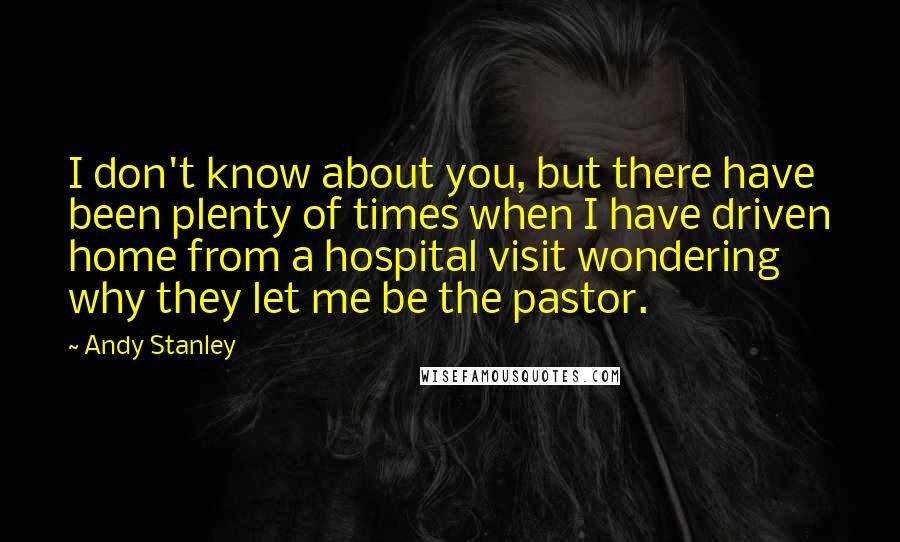Andy Stanley Quotes: I don't know about you, but there have been plenty of times when I have driven home from a hospital visit wondering why they let me be the pastor.