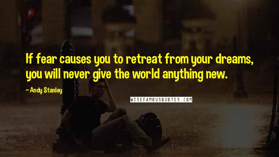 Andy Stanley Quotes: If fear causes you to retreat from your dreams, you will never give the world anything new.