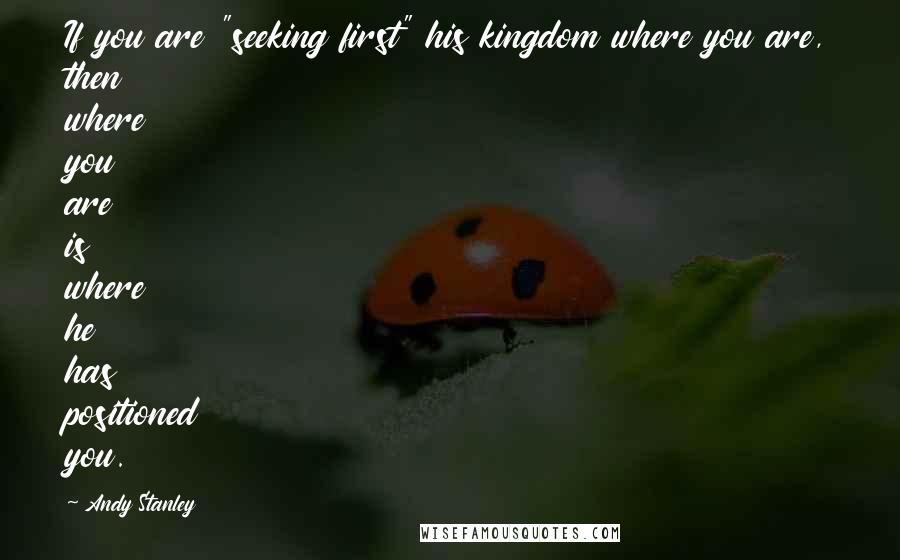 Andy Stanley Quotes: If you are "seeking first" his kingdom where you are, then where you are is where he has positioned you.
