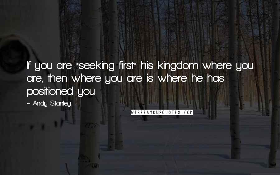 Andy Stanley Quotes: If you are "seeking first" his kingdom where you are, then where you are is where he has positioned you.