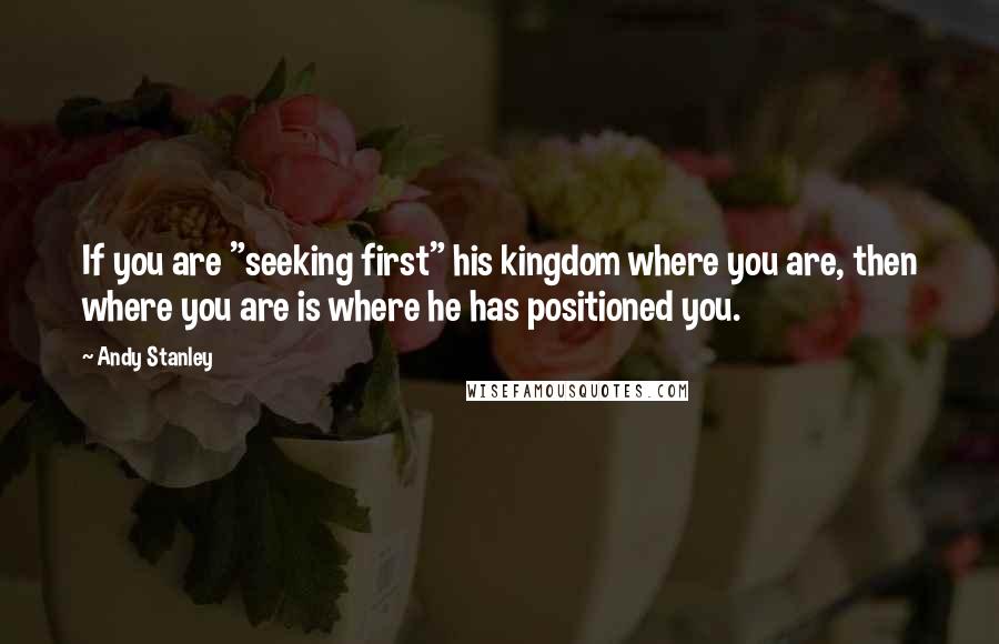 Andy Stanley Quotes: If you are "seeking first" his kingdom where you are, then where you are is where he has positioned you.