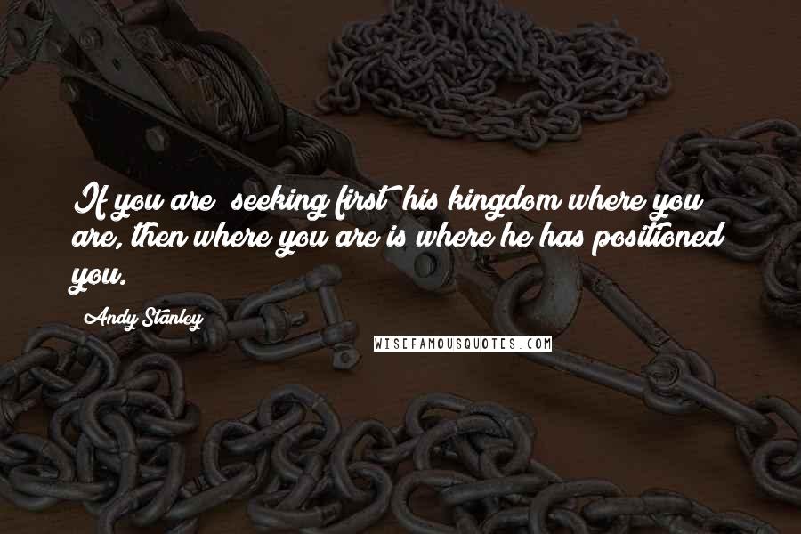 Andy Stanley Quotes: If you are "seeking first" his kingdom where you are, then where you are is where he has positioned you.