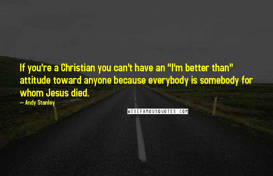 Andy Stanley Quotes: If you're a Christian you can't have an "I'm better than" attitude toward anyone because everybody is somebody for whom Jesus died.