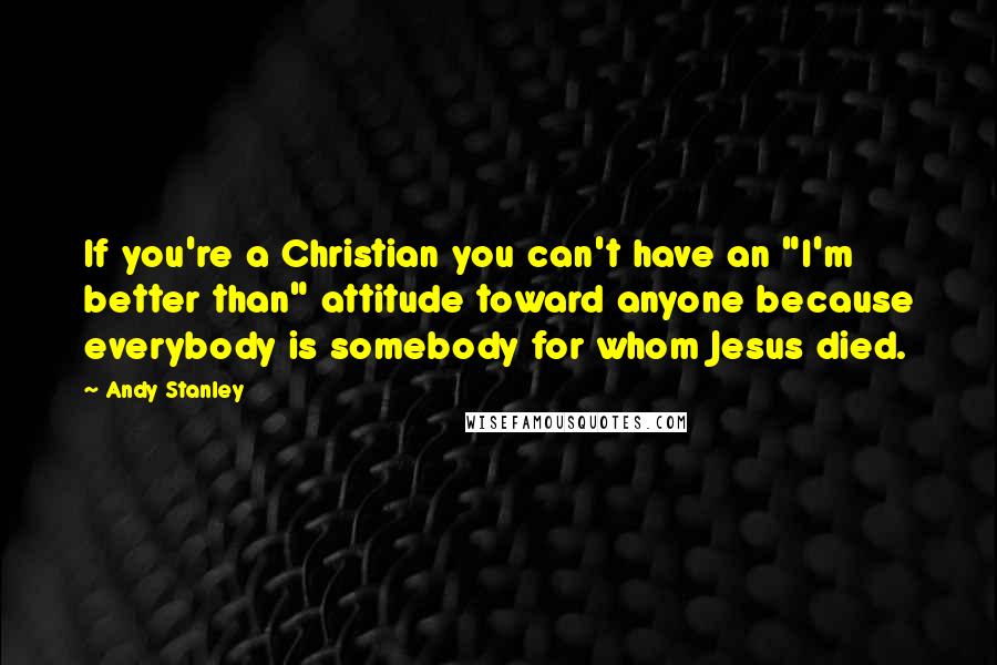 Andy Stanley Quotes: If you're a Christian you can't have an "I'm better than" attitude toward anyone because everybody is somebody for whom Jesus died.