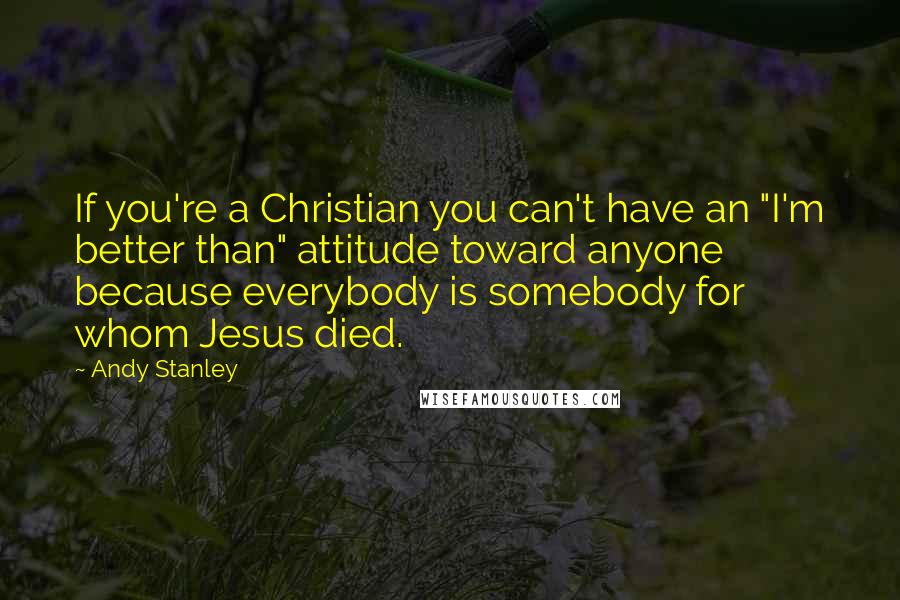 Andy Stanley Quotes: If you're a Christian you can't have an "I'm better than" attitude toward anyone because everybody is somebody for whom Jesus died.