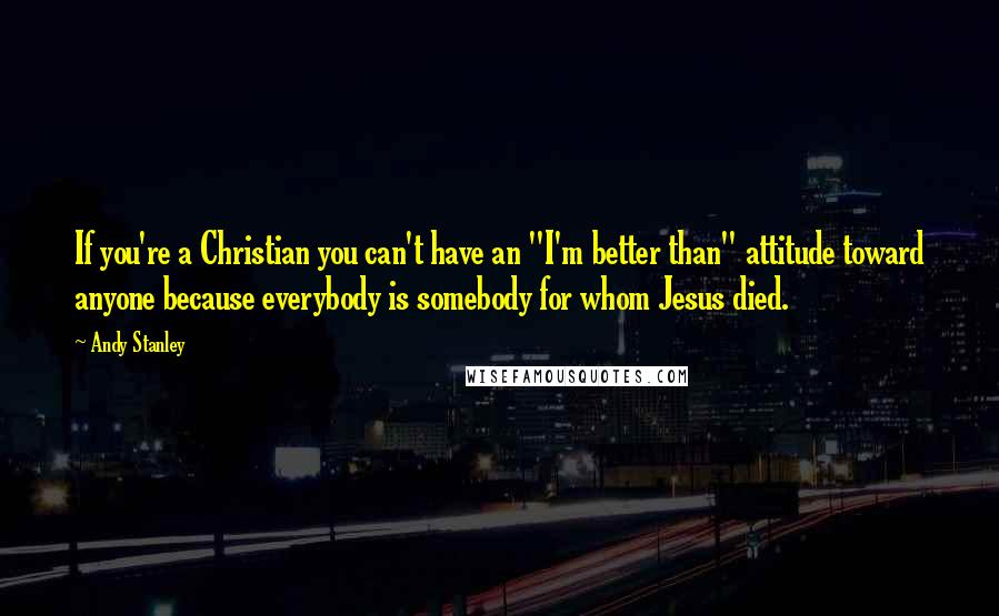 Andy Stanley Quotes: If you're a Christian you can't have an "I'm better than" attitude toward anyone because everybody is somebody for whom Jesus died.