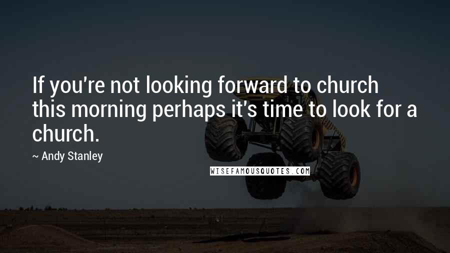 Andy Stanley Quotes: If you're not looking forward to church this morning perhaps it's time to look for a church.