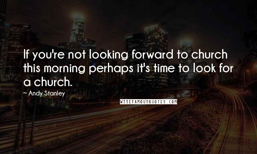 Andy Stanley Quotes: If you're not looking forward to church this morning perhaps it's time to look for a church.