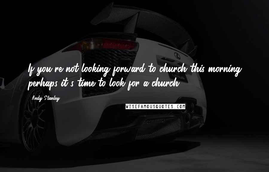 Andy Stanley Quotes: If you're not looking forward to church this morning perhaps it's time to look for a church.