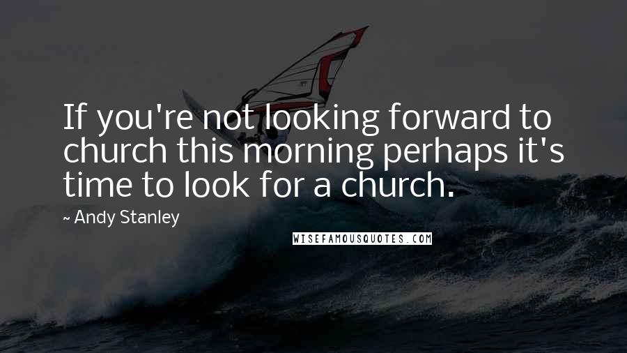 Andy Stanley Quotes: If you're not looking forward to church this morning perhaps it's time to look for a church.