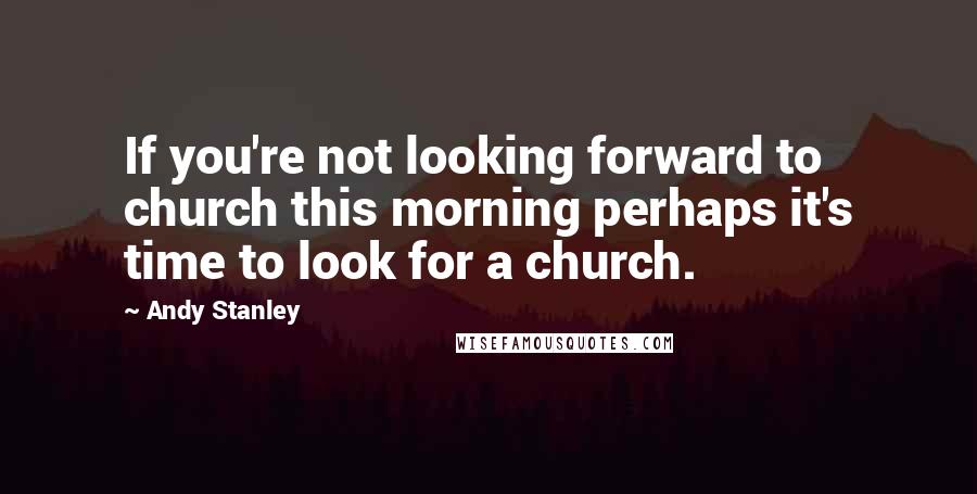 Andy Stanley Quotes: If you're not looking forward to church this morning perhaps it's time to look for a church.