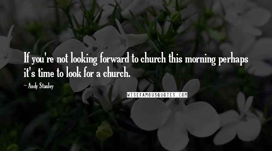 Andy Stanley Quotes: If you're not looking forward to church this morning perhaps it's time to look for a church.