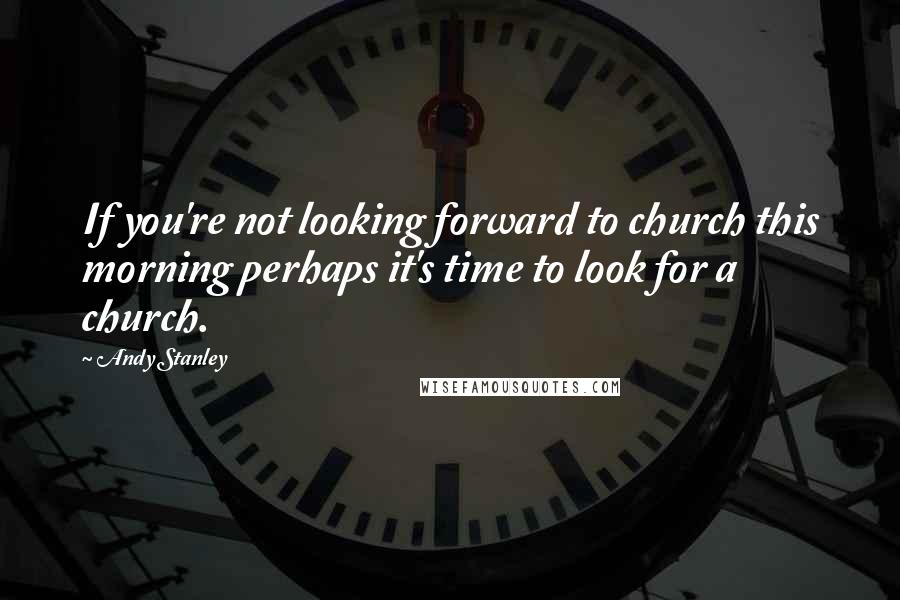 Andy Stanley Quotes: If you're not looking forward to church this morning perhaps it's time to look for a church.