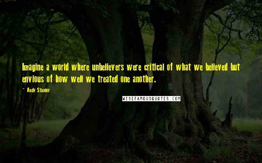 Andy Stanley Quotes: Imagine a world where unbelievers were critical of what we believed but envious of how well we treated one another.