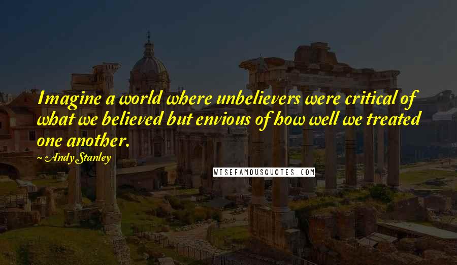 Andy Stanley Quotes: Imagine a world where unbelievers were critical of what we believed but envious of how well we treated one another.