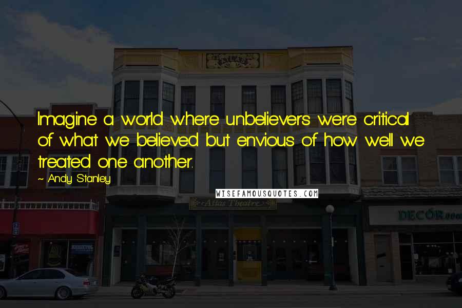 Andy Stanley Quotes: Imagine a world where unbelievers were critical of what we believed but envious of how well we treated one another.