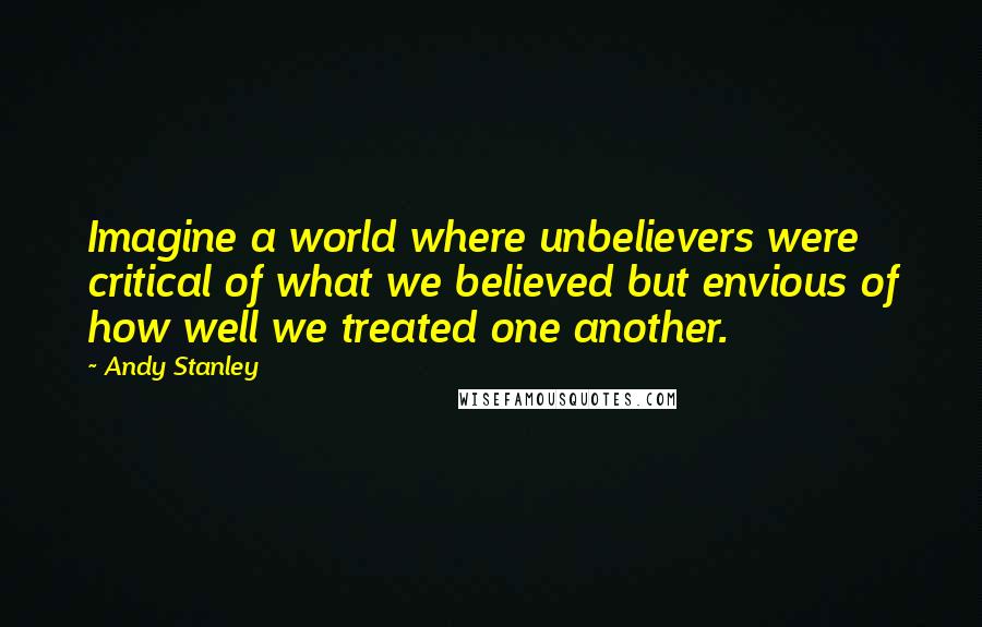 Andy Stanley Quotes: Imagine a world where unbelievers were critical of what we believed but envious of how well we treated one another.