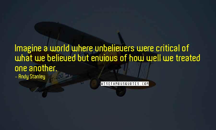 Andy Stanley Quotes: Imagine a world where unbelievers were critical of what we believed but envious of how well we treated one another.