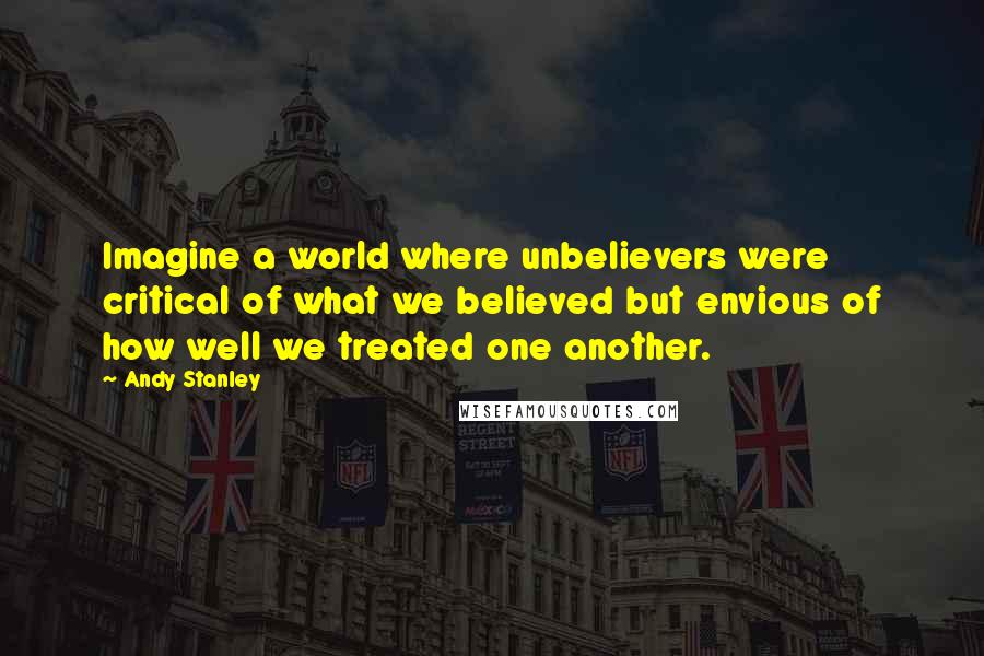 Andy Stanley Quotes: Imagine a world where unbelievers were critical of what we believed but envious of how well we treated one another.