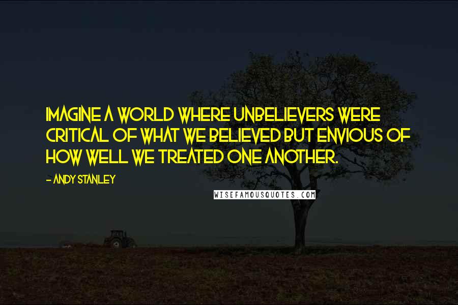 Andy Stanley Quotes: Imagine a world where unbelievers were critical of what we believed but envious of how well we treated one another.