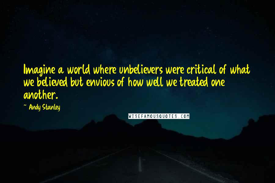 Andy Stanley Quotes: Imagine a world where unbelievers were critical of what we believed but envious of how well we treated one another.