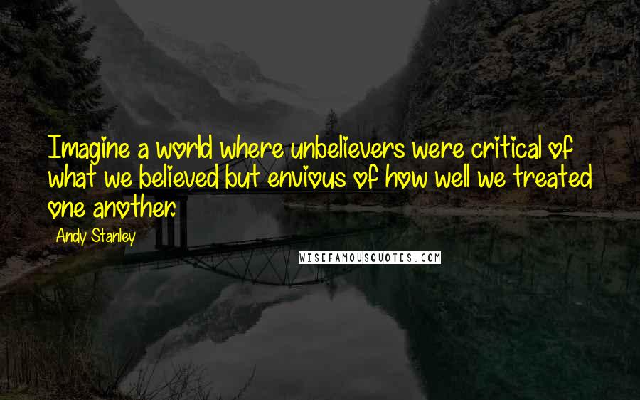 Andy Stanley Quotes: Imagine a world where unbelievers were critical of what we believed but envious of how well we treated one another.