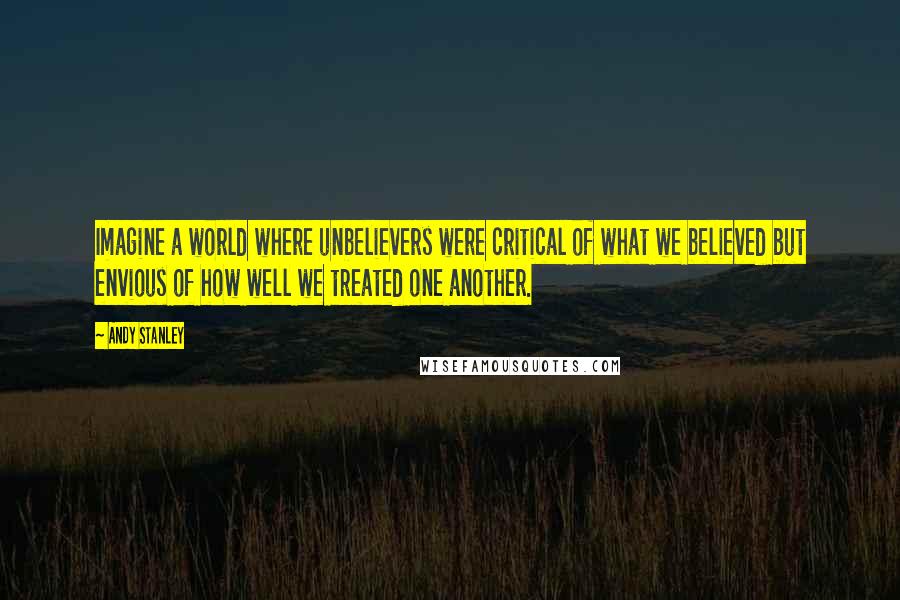 Andy Stanley Quotes: Imagine a world where unbelievers were critical of what we believed but envious of how well we treated one another.