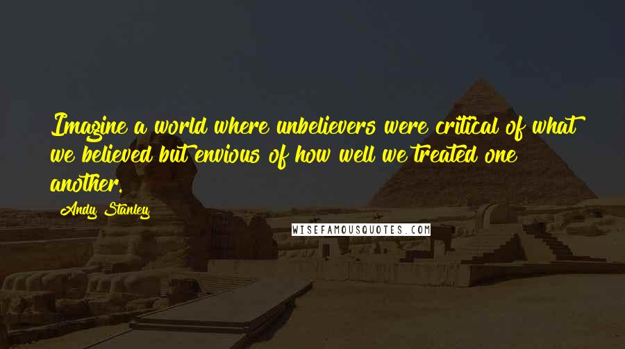 Andy Stanley Quotes: Imagine a world where unbelievers were critical of what we believed but envious of how well we treated one another.