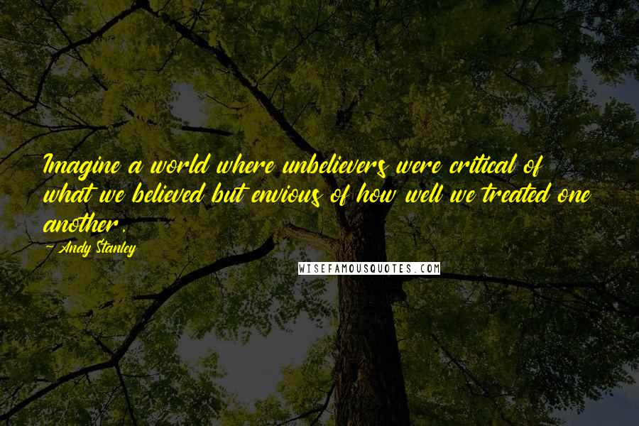 Andy Stanley Quotes: Imagine a world where unbelievers were critical of what we believed but envious of how well we treated one another.