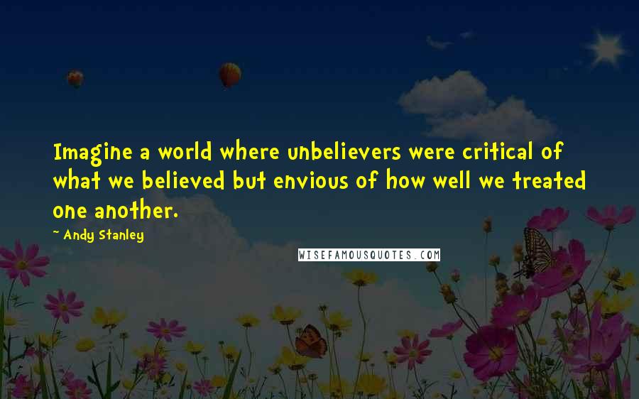 Andy Stanley Quotes: Imagine a world where unbelievers were critical of what we believed but envious of how well we treated one another.