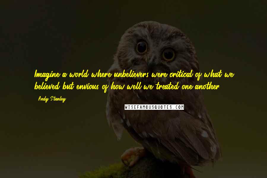 Andy Stanley Quotes: Imagine a world where unbelievers were critical of what we believed but envious of how well we treated one another.