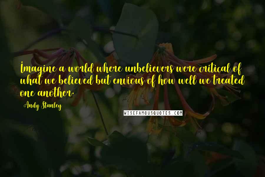 Andy Stanley Quotes: Imagine a world where unbelievers were critical of what we believed but envious of how well we treated one another.