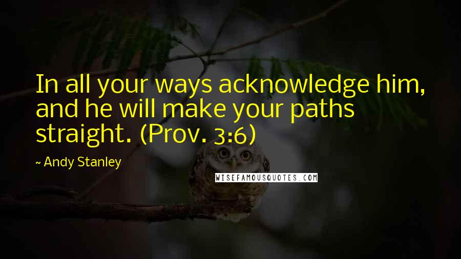 Andy Stanley Quotes: In all your ways acknowledge him, and he will make your paths straight. (Prov. 3:6)