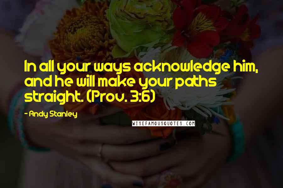 Andy Stanley Quotes: In all your ways acknowledge him, and he will make your paths straight. (Prov. 3:6)