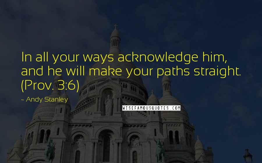 Andy Stanley Quotes: In all your ways acknowledge him, and he will make your paths straight. (Prov. 3:6)