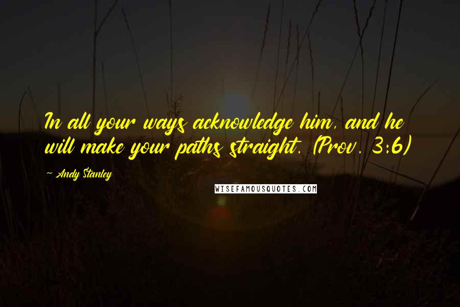 Andy Stanley Quotes: In all your ways acknowledge him, and he will make your paths straight. (Prov. 3:6)