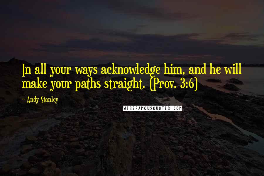 Andy Stanley Quotes: In all your ways acknowledge him, and he will make your paths straight. (Prov. 3:6)