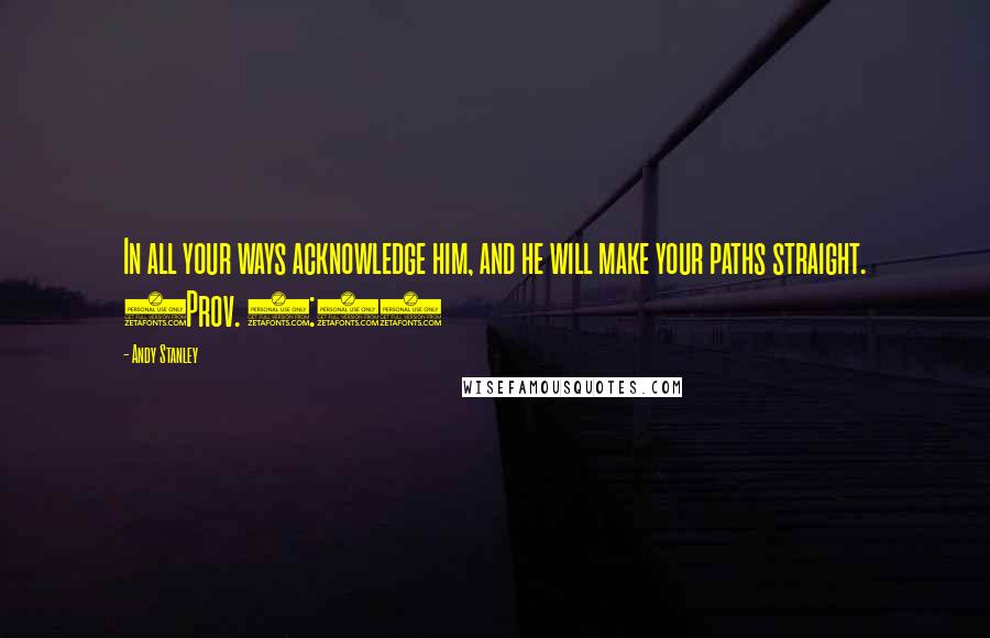 Andy Stanley Quotes: In all your ways acknowledge him, and he will make your paths straight. (Prov. 3:6)